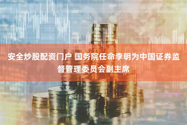 安全炒股配资门户 国务院任命李明为中国证券监督管理委员会副主席