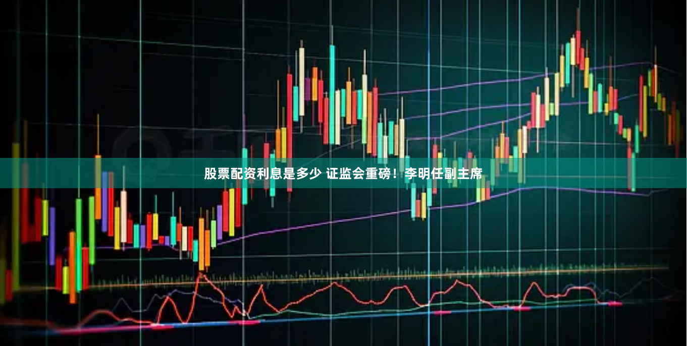 股票配资利息是多少 证监会重磅！李明任副主席