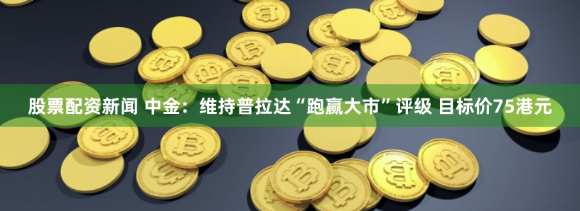 股票配资新闻 中金：维持普拉达“跑赢大市”评级 目标价75港元