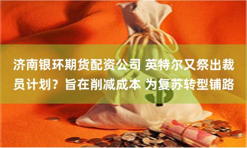 济南银环期货配资公司 英特尔又祭出裁员计划？旨在削减成本 为复苏转型铺路