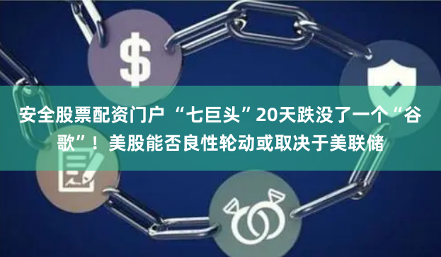安全股票配资门户 “七巨头”20天跌没了一个“谷歌”！美股能否良性轮动或取决于美联储