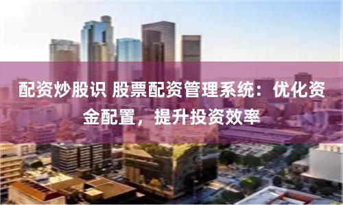 配资炒股识 股票配资管理系统：优化资金配置，提升投资效率