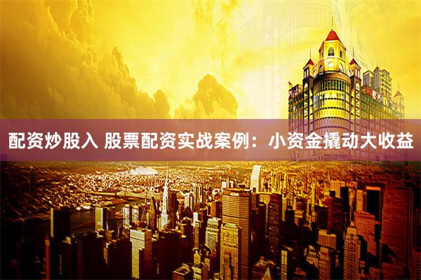 配资炒股入 股票配资实战案例：小资金撬动大收益