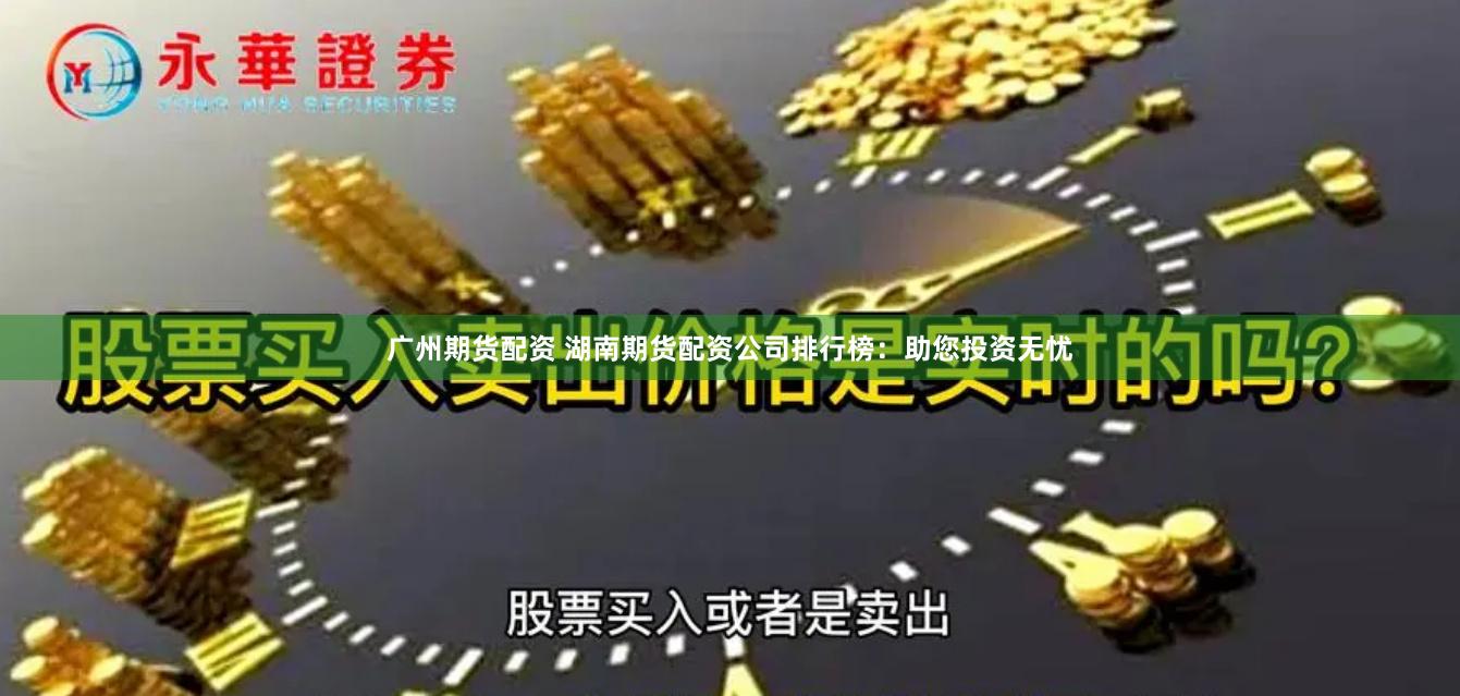 广州期货配资 湖南期货配资公司排行榜：助您投资无忧