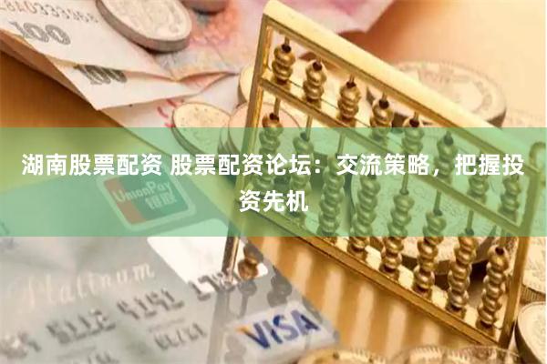 湖南股票配资 股票配资论坛：交流策略，把握投资先机