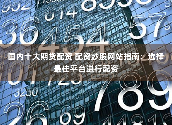 国内十大期货配资 配资炒股网站指南：选择最佳平台进行配资
