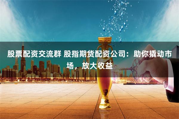 股票配资交流群 股指期货配资公司：助你撬动市场，放大收益