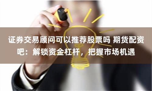 证券交易顾问可以推荐股票吗 期货配资吧：解锁资金杠杆，把握市场机遇