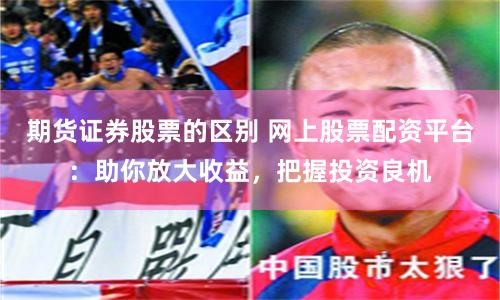 期货证券股票的区别 网上股票配资平台：助你放大收益，把握投资良机