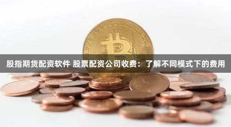 股指期货配资软件 股票配资公司收费：了解不同模式下的费用