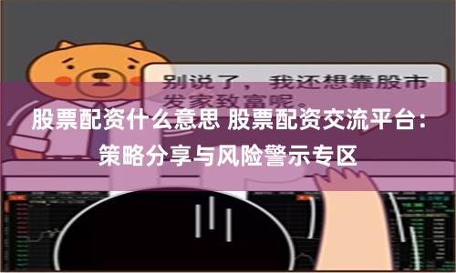 股票配资什么意思 股票配资交流平台：策略分享与风险警示专区