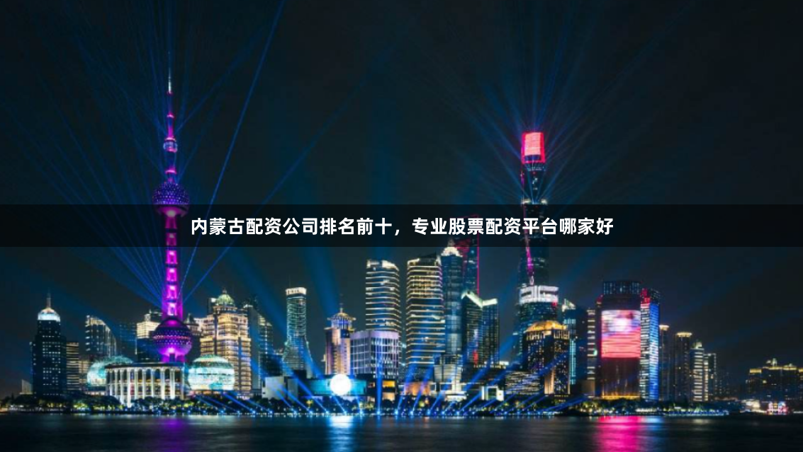 内蒙古配资公司排名前十，专业股票配资平台哪家好