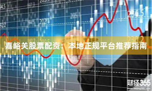 嘉峪关股票配资：本地正规平台推荐指南